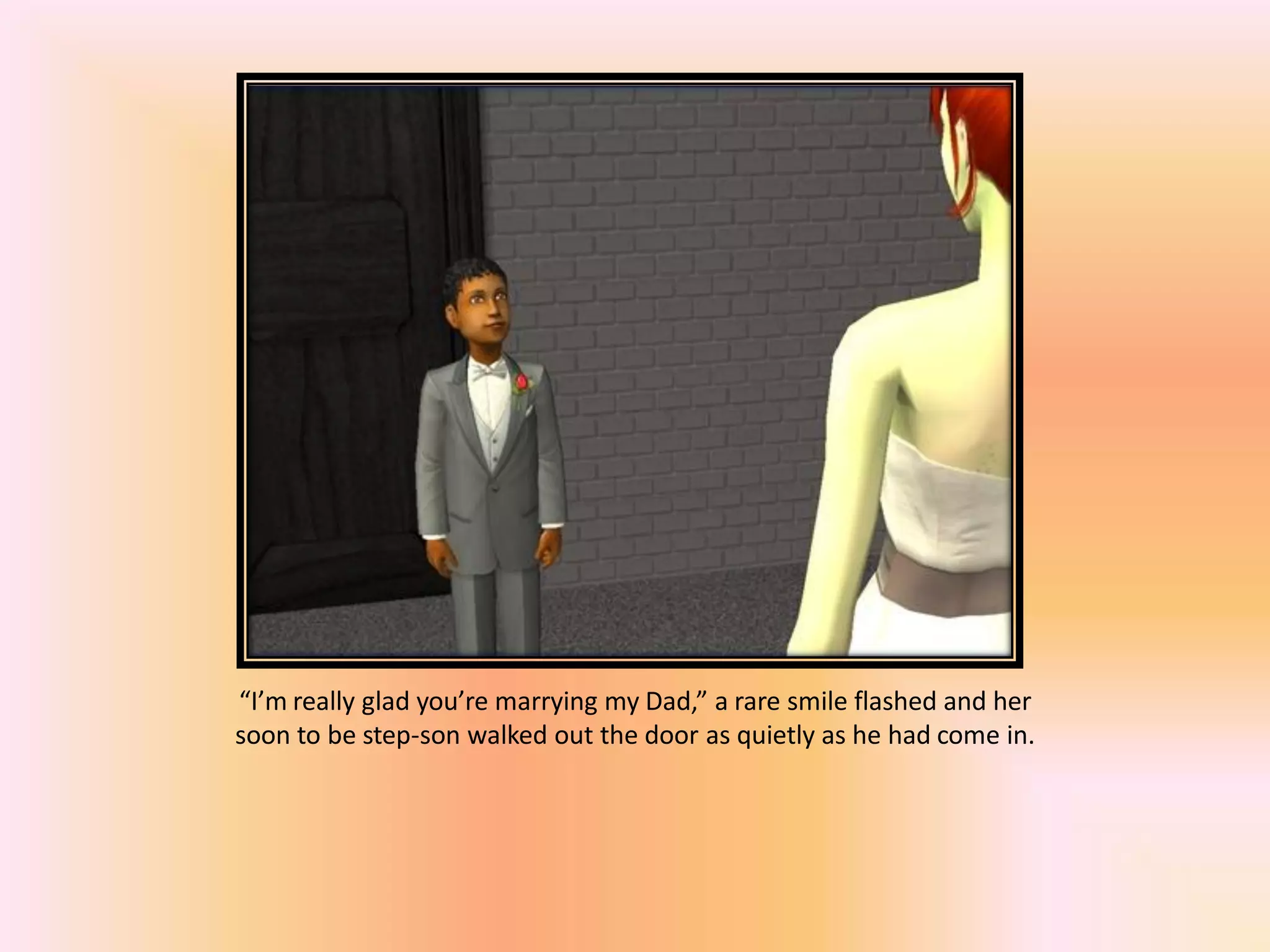 “I’m really glad you’re marrying my Dad,” a rare smile flashed and her
soon to be step-son walked out the door as quietly as he had come in.
 