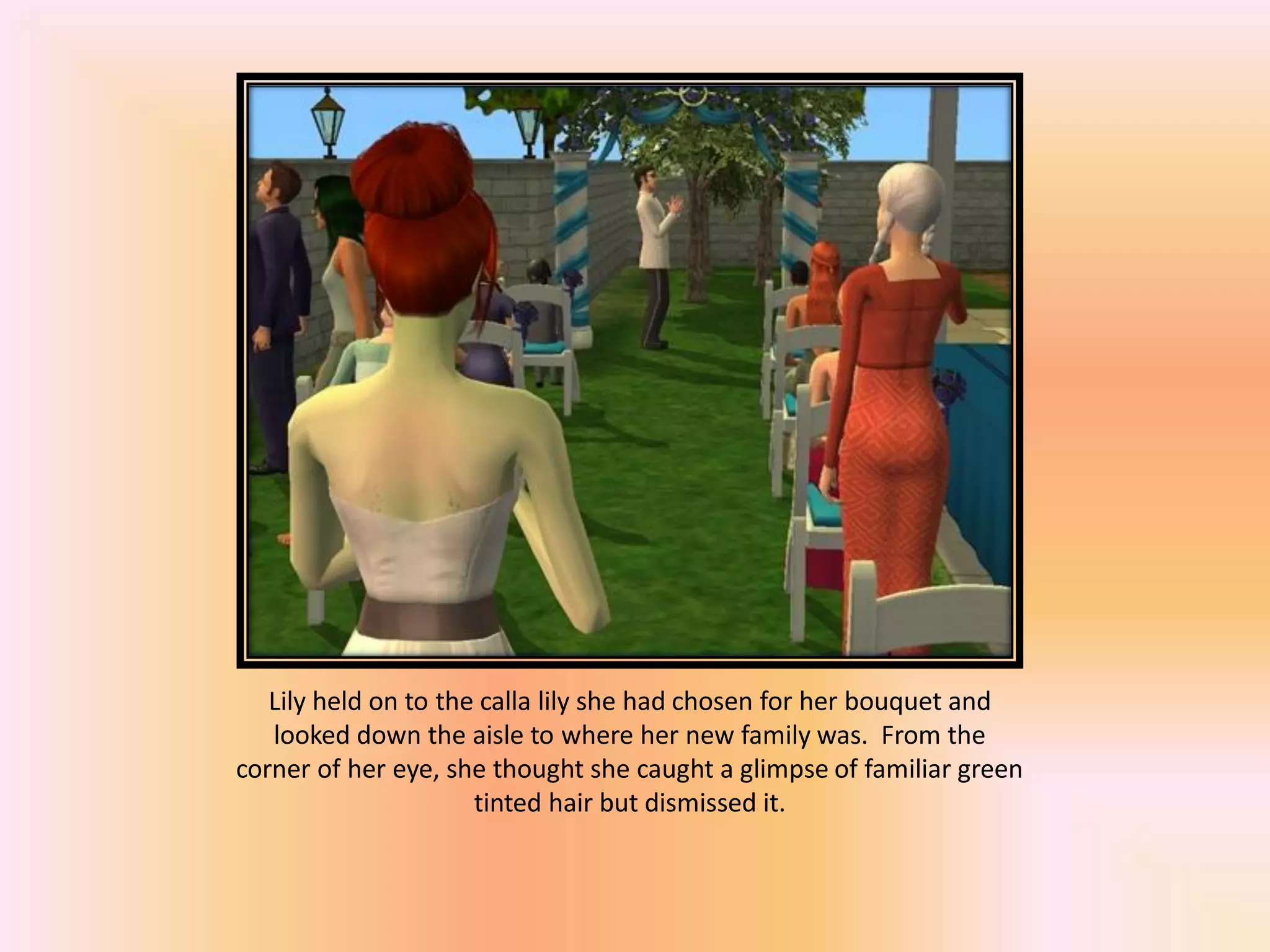 Lily held on to the calla lily she had chosen for her bouquet and
looked down the aisle to where her new family was. From the
corner of her eye, she thought she caught a glimpse of familiar green
tinted hair but dismissed it.
 