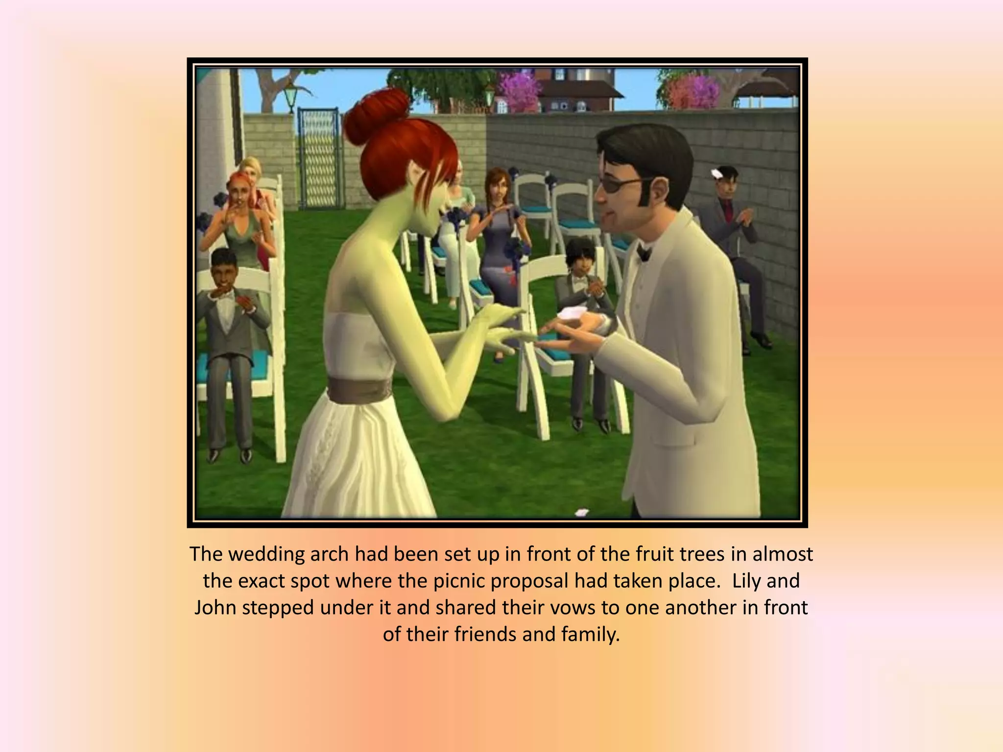 The wedding arch had been set up in front of the fruit trees in almost
the exact spot where the picnic proposal had taken place. Lily and
John stepped under it and shared their vows to one another in front
of their friends and family.
 