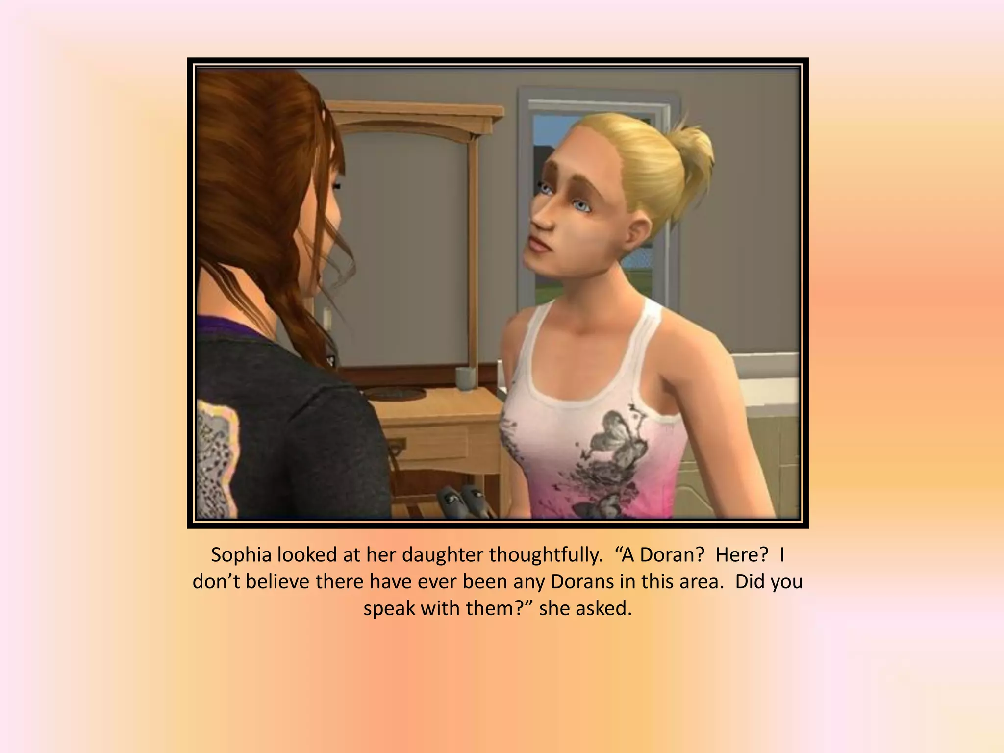 Sophia looked at her daughter thoughtfully. “A Doran? Here? I
don’t believe there have ever been any Dorans in this area. Did you
speak with them?” she asked.
 