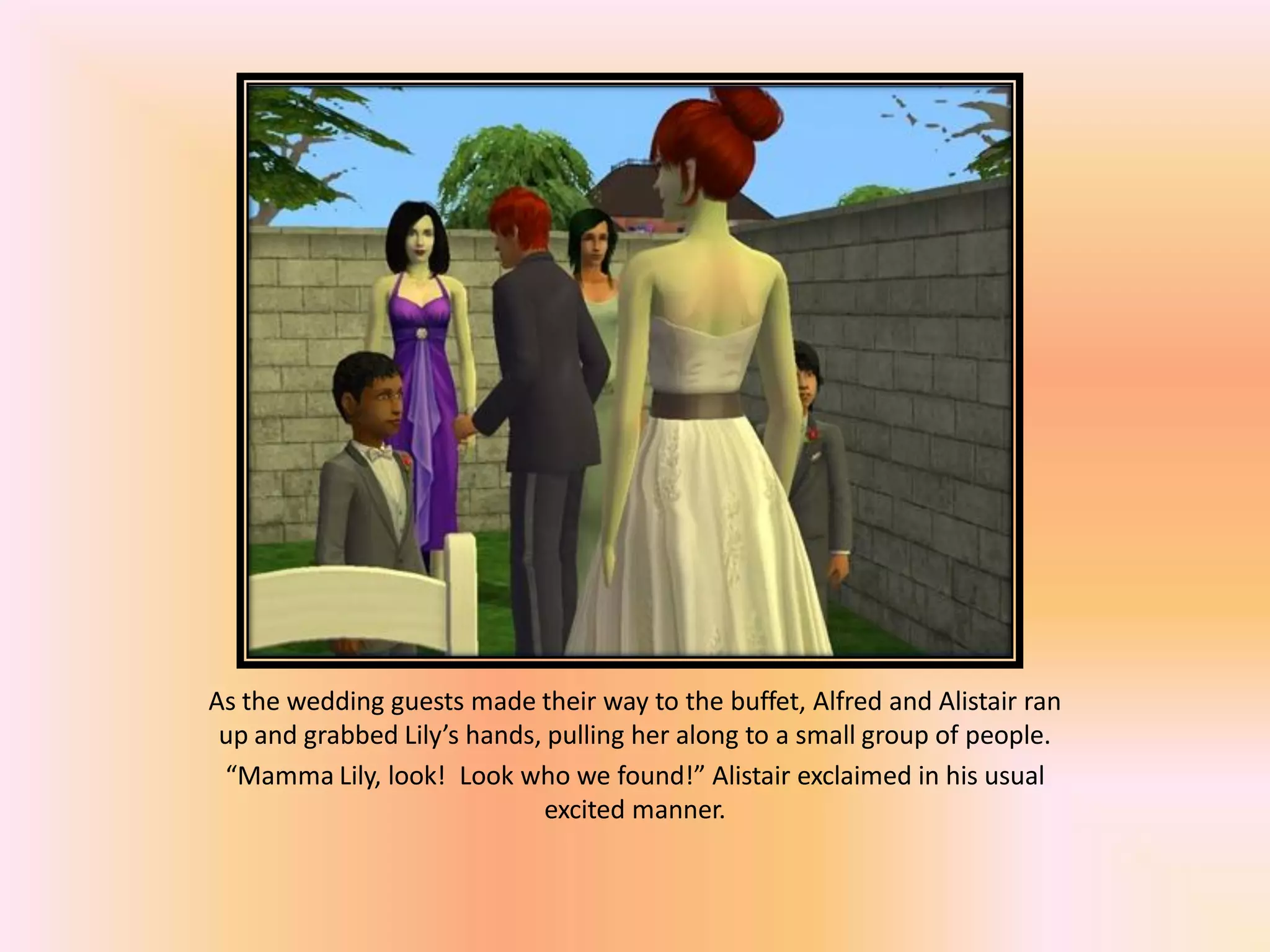 As the wedding guests made their way to the buffet, Alfred and Alistair ran
up and grabbed Lily’s hands, pulling her along to a small group of people.
“Mamma Lily, look! Look who we found!” Alistair exclaimed in his usual
excited manner.
 