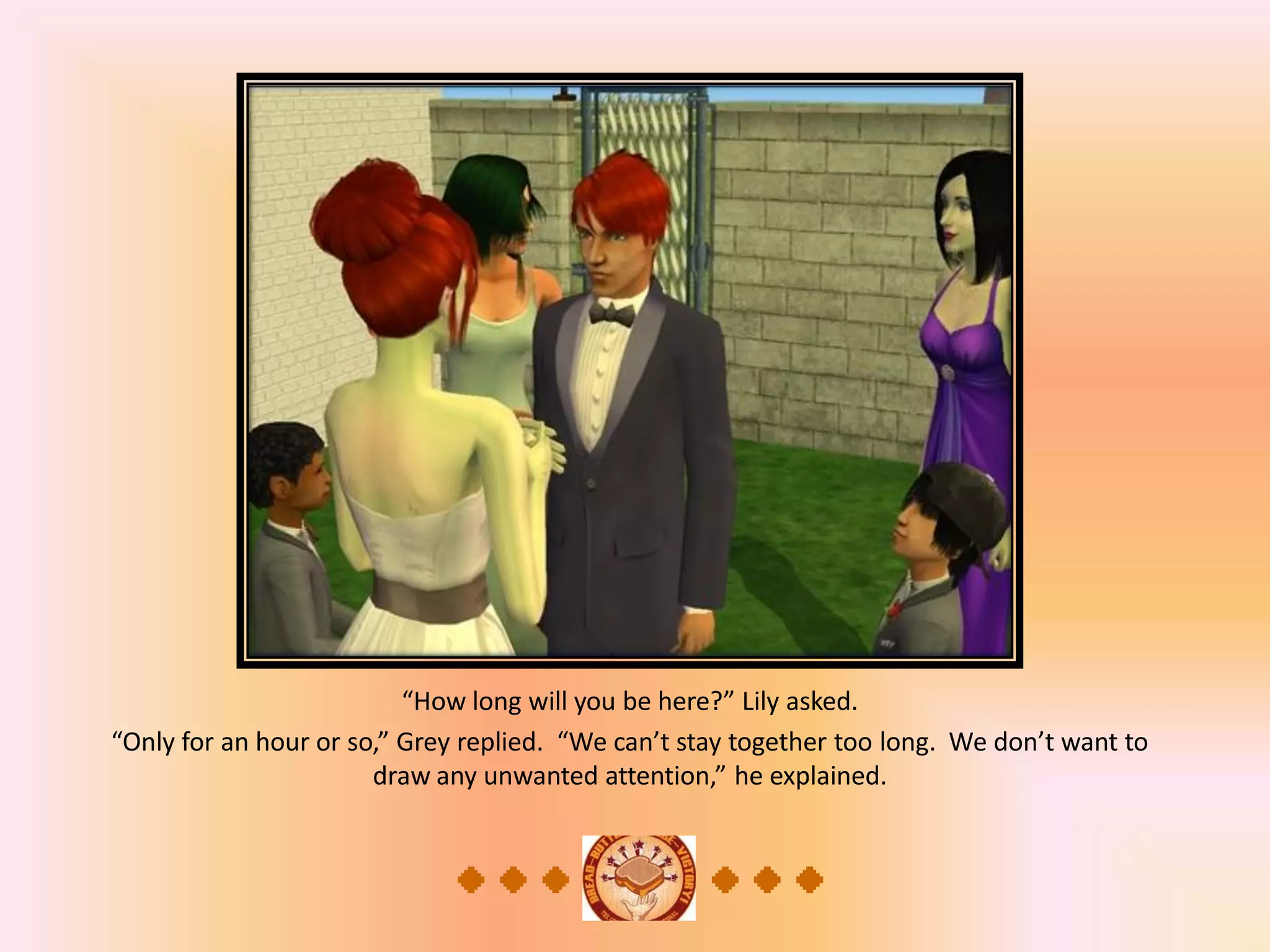 “How long will you be here?” Lily asked.
“Only for an hour or so,” Grey replied. “We can’t stay together too long. We don’t want to
draw any unwanted attention,” he explained.
 