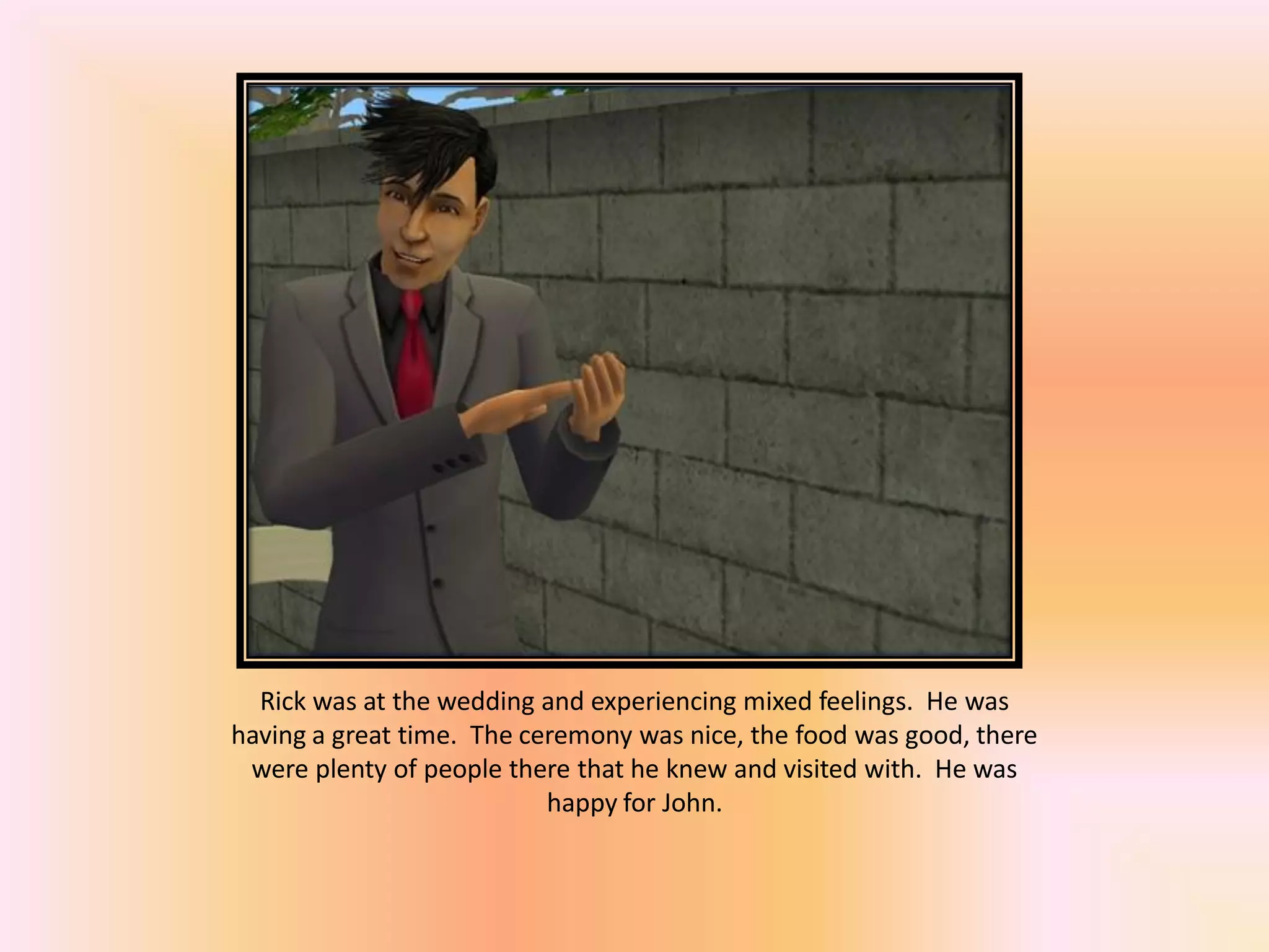 Rick was at the wedding and experiencing mixed feelings. He was
having a great time. The ceremony was nice, the food was good, there
were plenty of people there that he knew and visited with. He was
happy for John.
 
