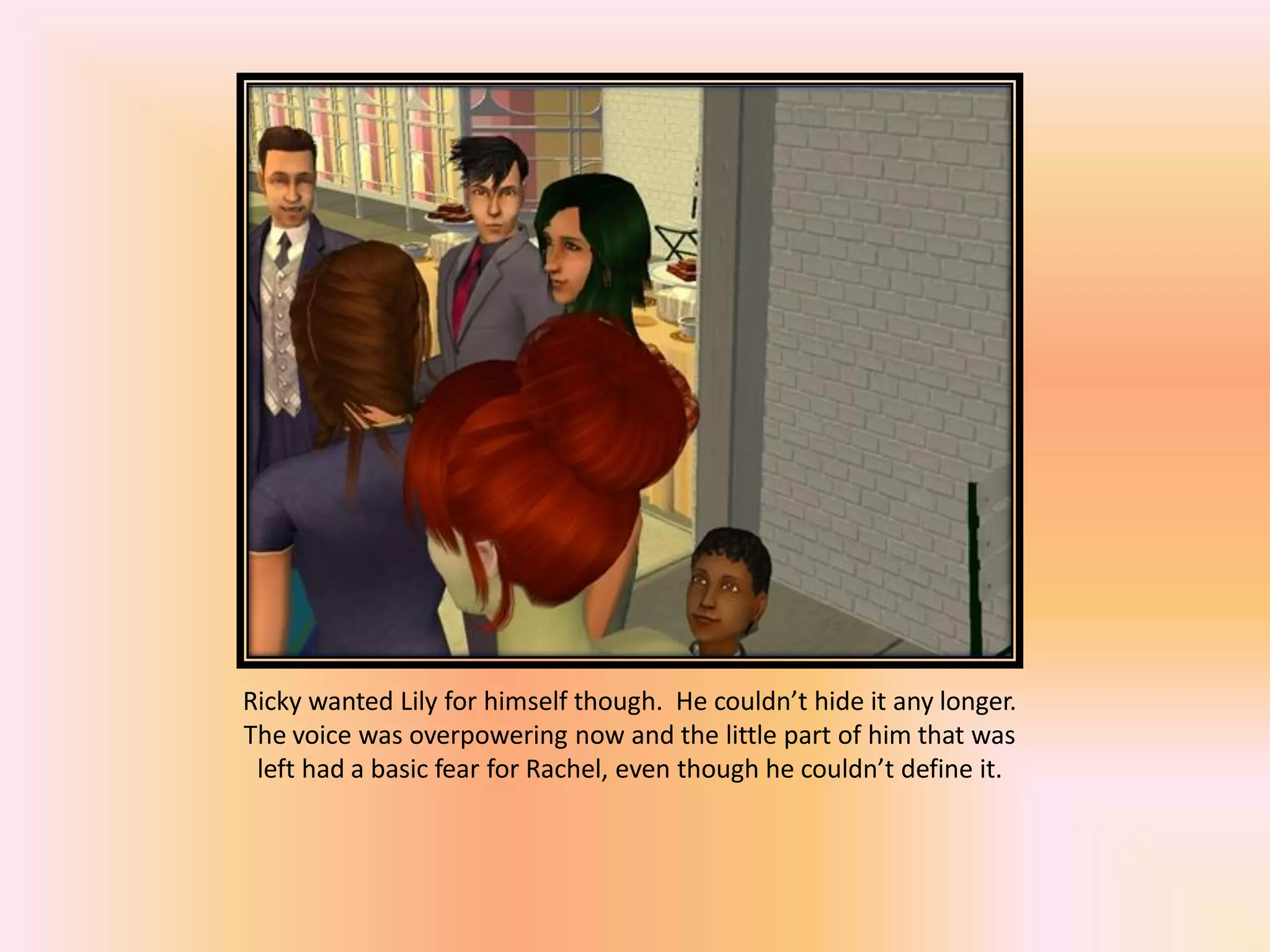 Ricky wanted Lily for himself though. He couldn’t hide it any longer.
The voice was overpowering now and the little part of him that was
left had a basic fear for Rachel, even though he couldn’t define it.
 