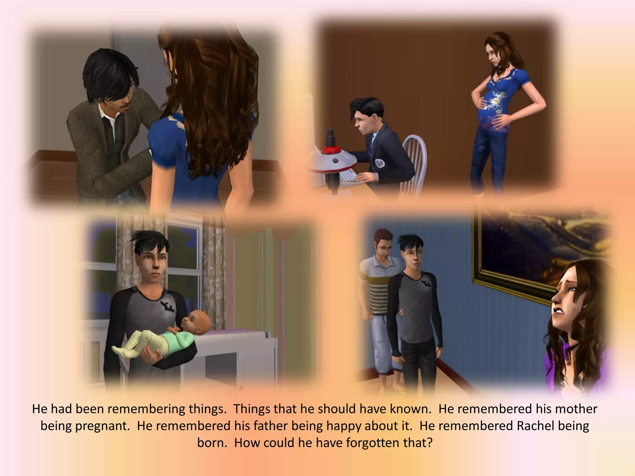 He had been remembering things. Things that he should have known. He remembered his mother
being pregnant. He remembered his father being happy about it. He remembered Rachel being
born. How could he have forgotten that?
 