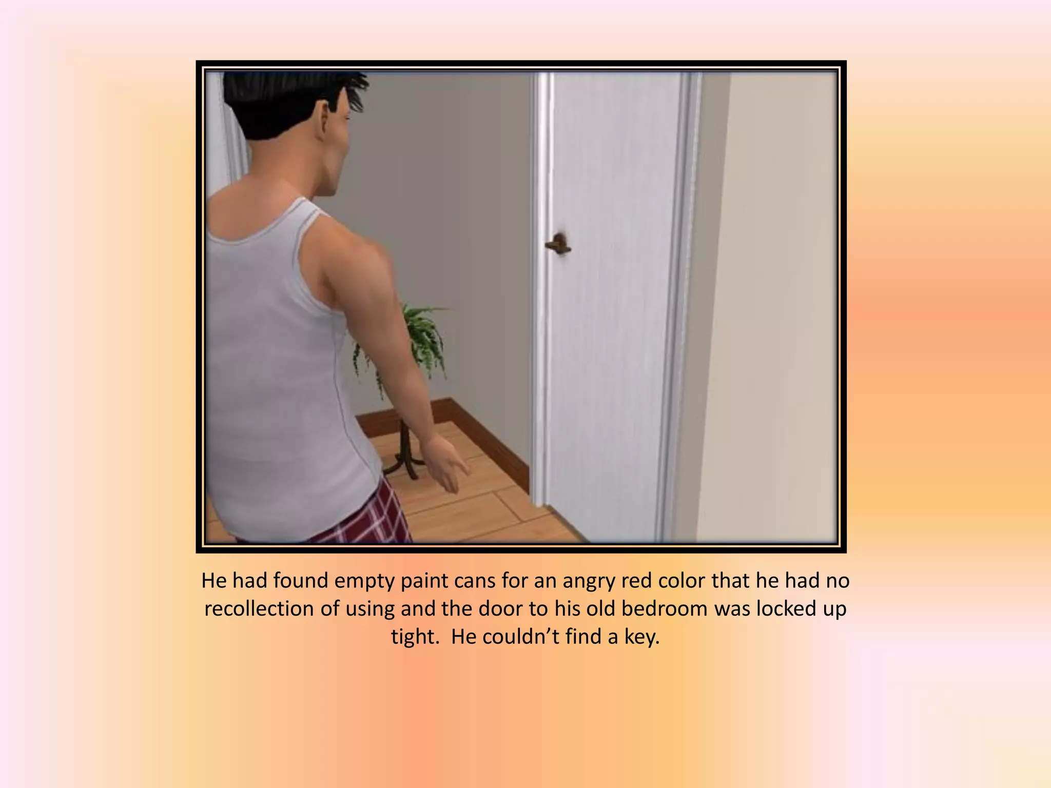 He had found empty paint cans for an angry red color that he had no
recollection of using and the door to his old bedroom was locked up
tight. He couldn’t find a key.
 
