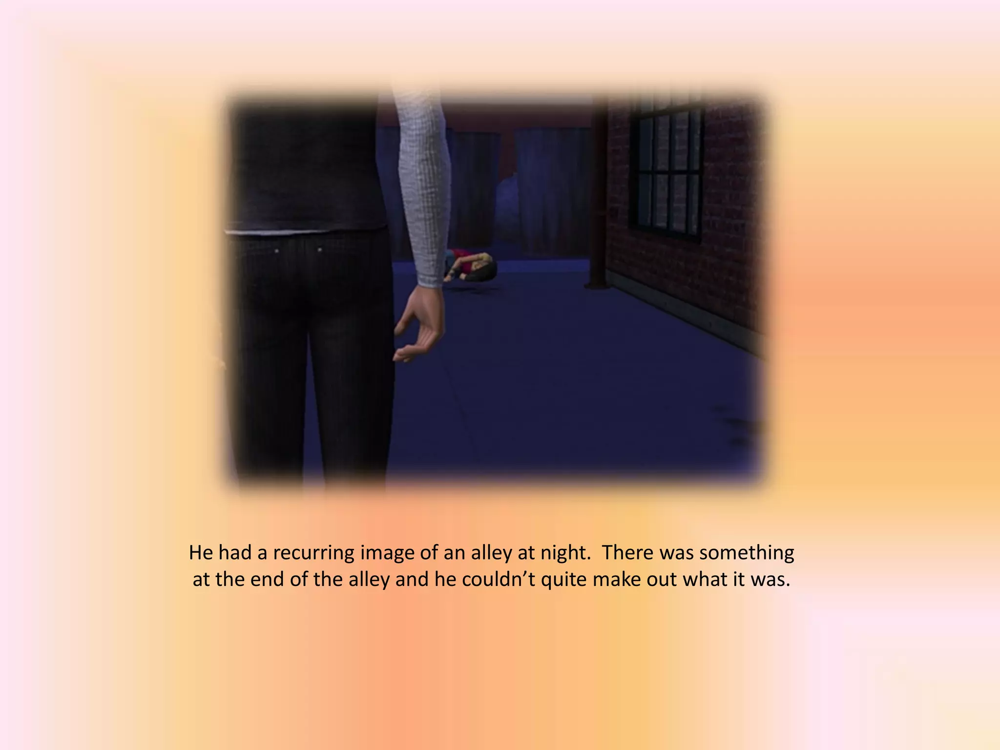 He had a recurring image of an alley at night. There was something
at the end of the alley and he couldn’t quite make out what it was.
 