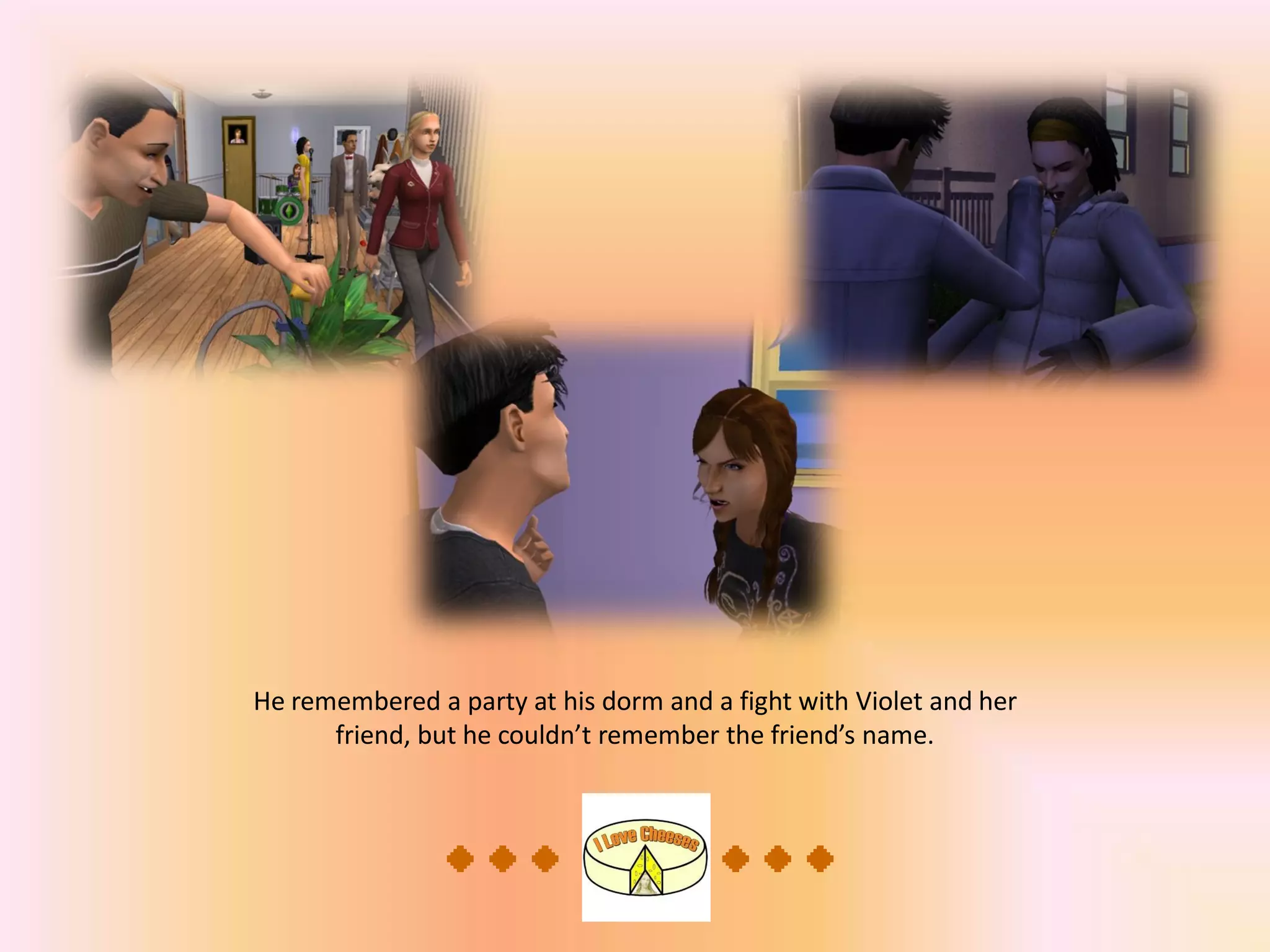 He remembered a party at his dorm and a fight with Violet and her
friend, but he couldn’t remember the friend’s name.
 