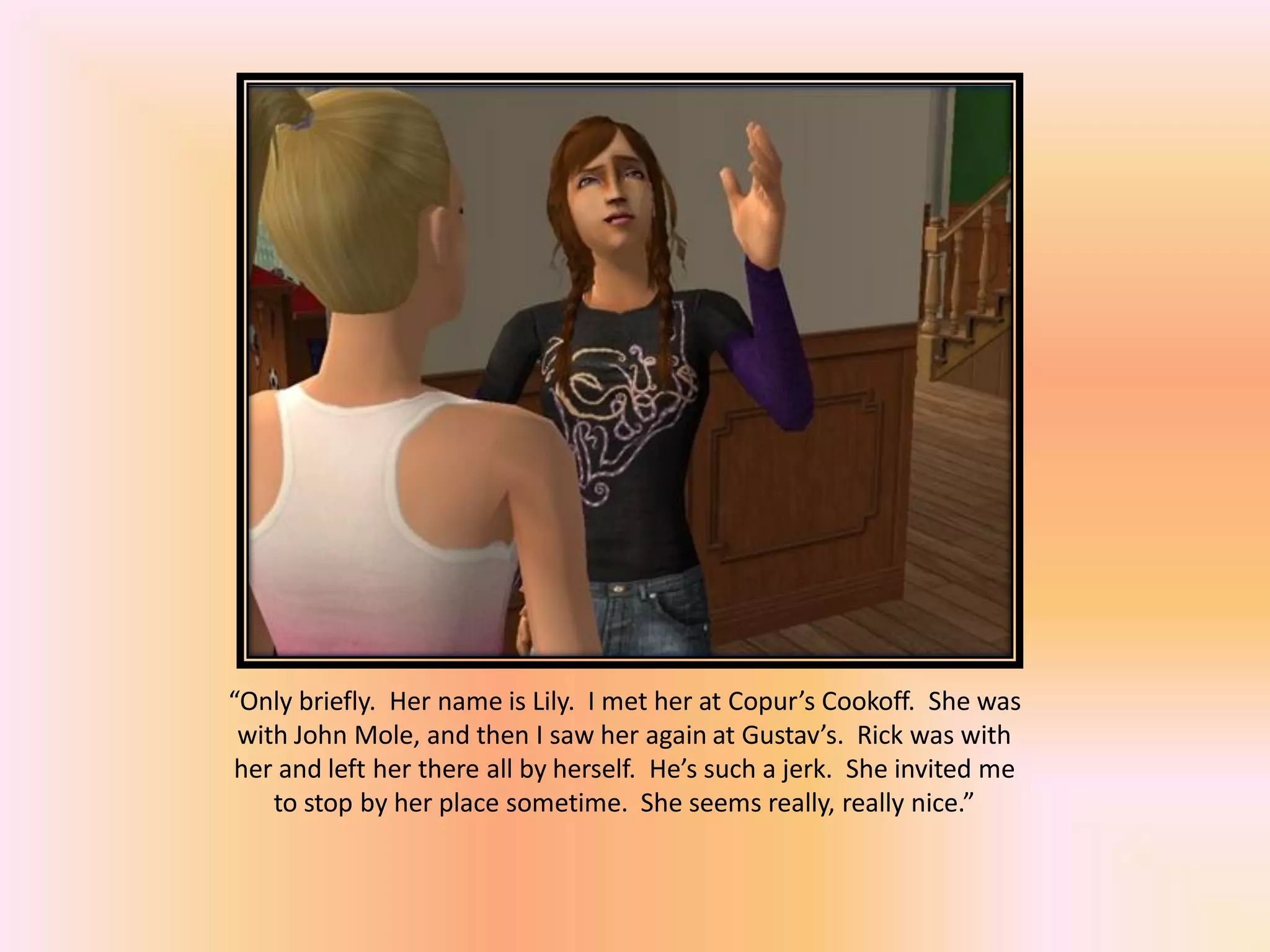 “Only briefly. Her name is Lily. I met her at Copur’s Cookoff. She was
with John Mole, and then I saw her again at Gustav’s. Rick was with
her and left her there all by herself. He’s such a jerk. She invited me
to stop by her place sometime. She seems really, really nice.”
 