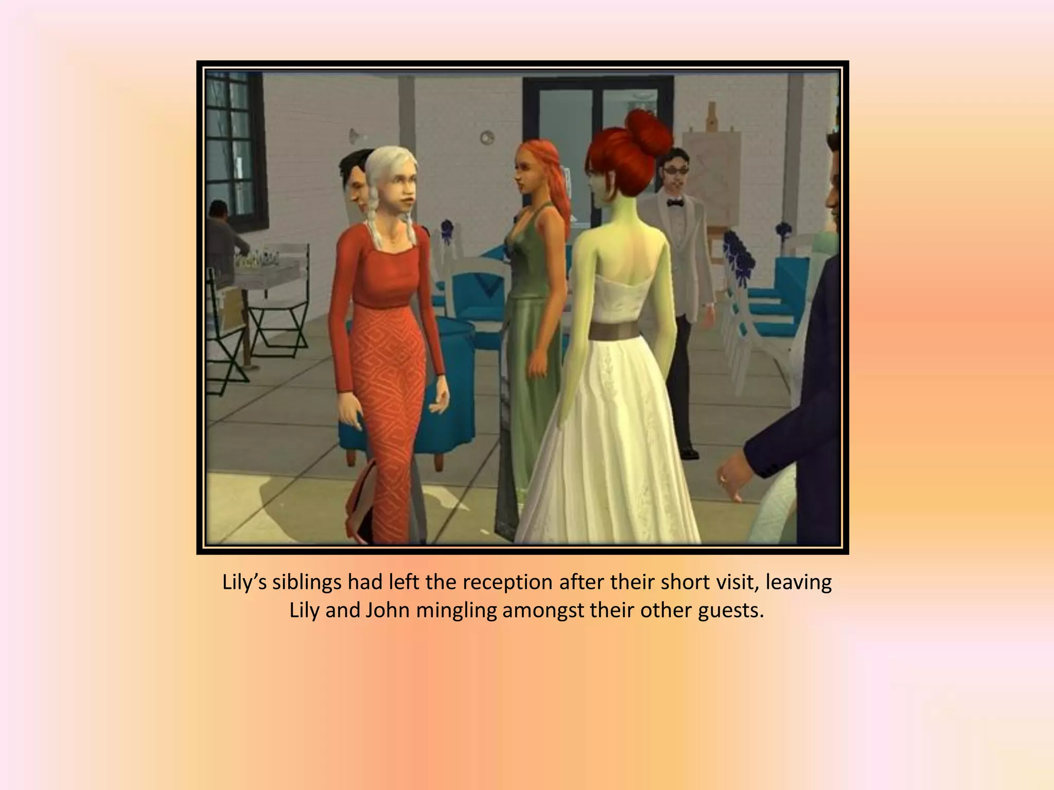 Lily’s siblings had left the reception after their short visit, leaving
Lily and John mingling amongst their other guests.
 