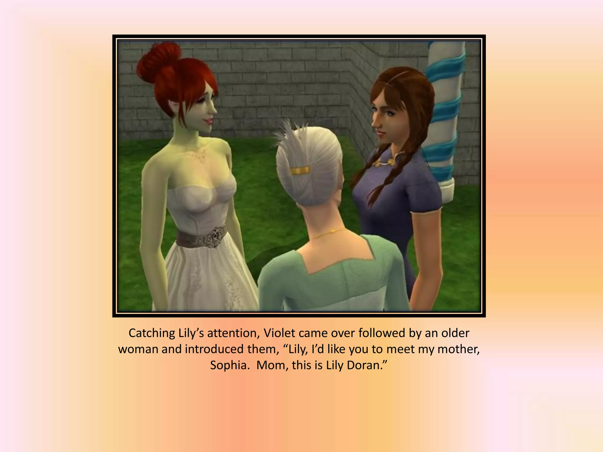 Catching Lily’s attention, Violet came over followed by an older
woman and introduced them, “Lily, I’d like you to meet my mother,
Sophia. Mom, this is Lily Doran.”
 
