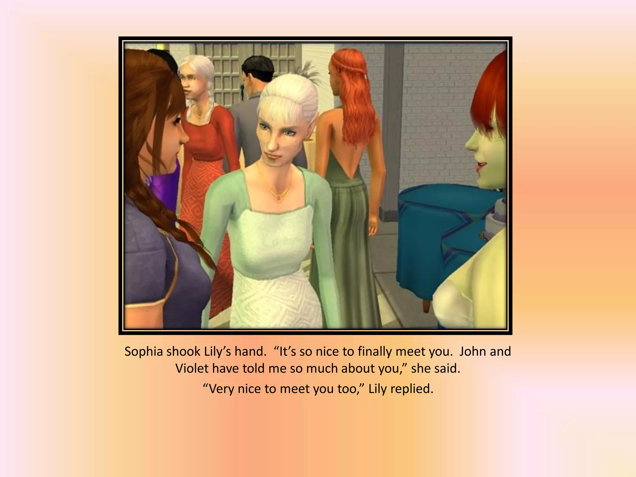 Sophia shook Lily’s hand. “It’s so nice to finally meet you. John and
Violet have told me so much about you,” she said.
“Very nice to meet you too,” Lily replied.
 