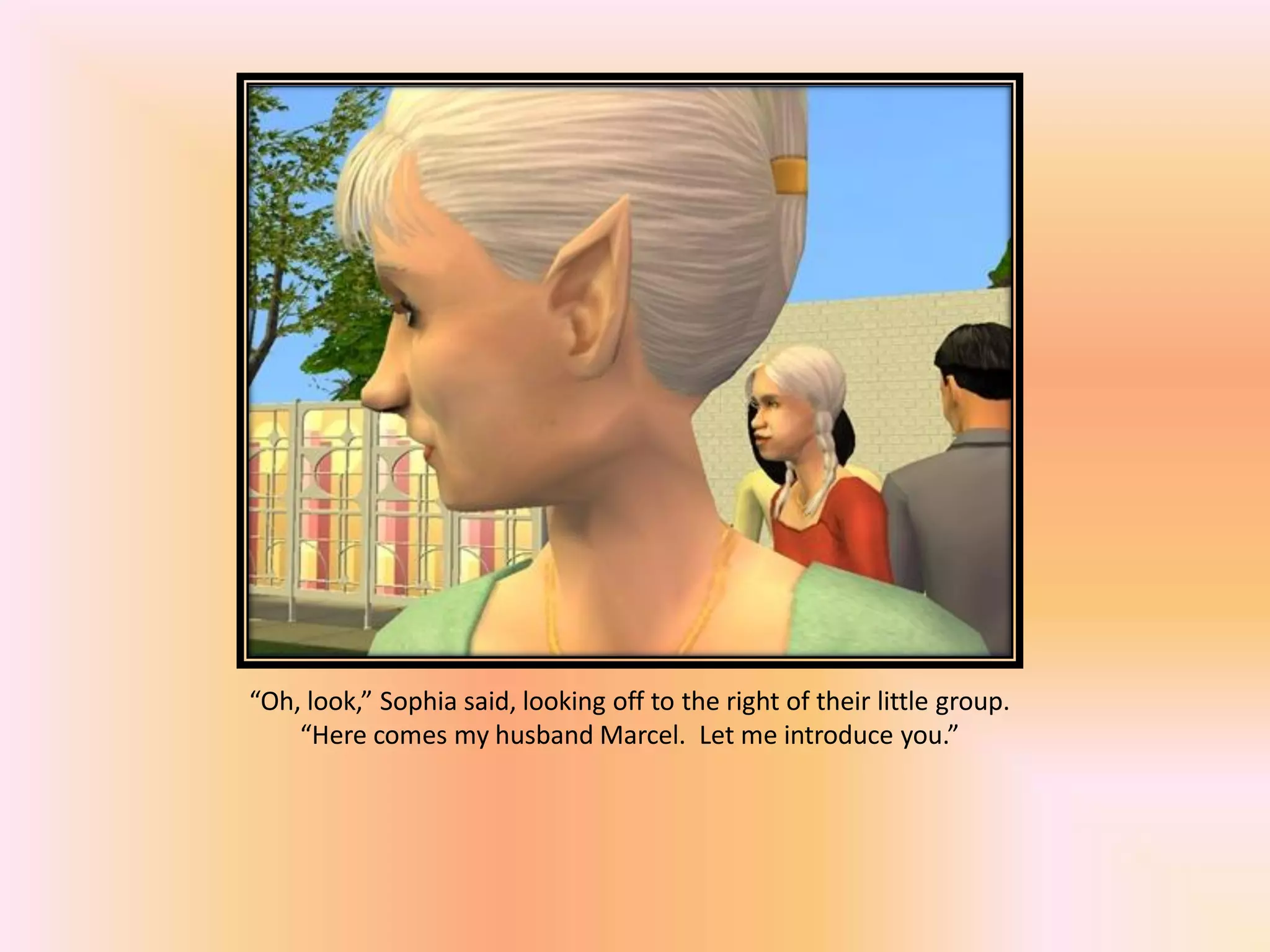 “Oh, look,” Sophia said, looking off to the right of their little group.
“Here comes my husband Marcel. Let me introduce you.”
 