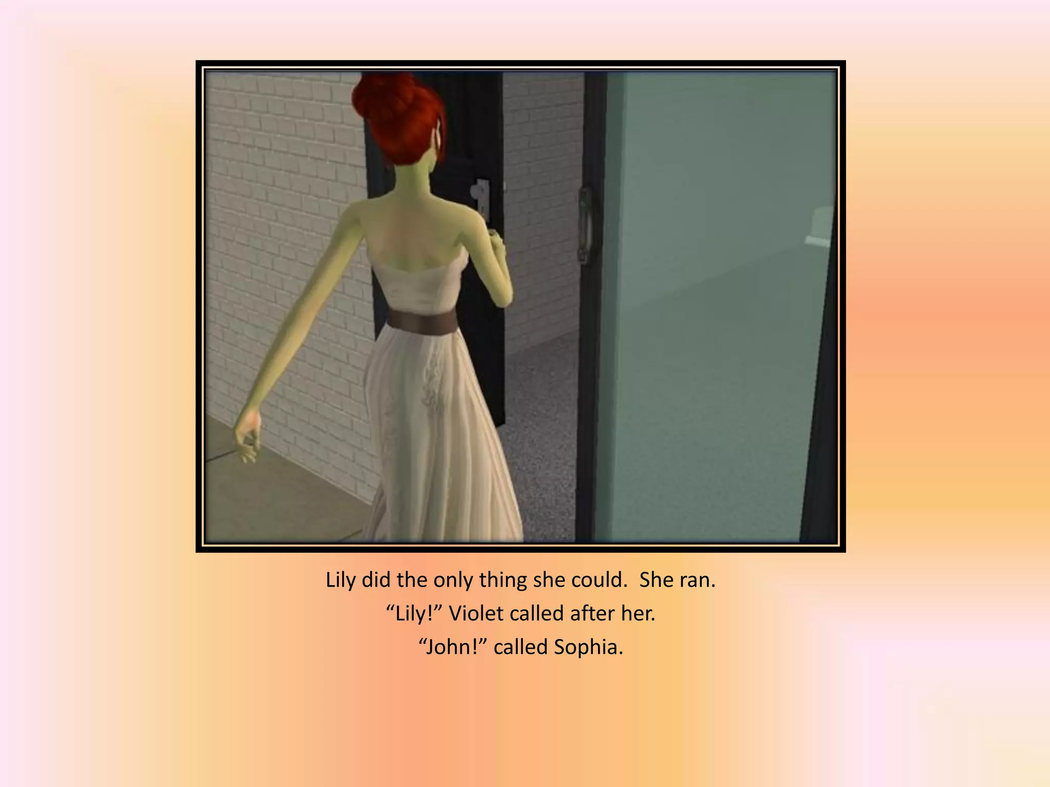 Lily did the only thing she could. She ran.
“Lily!” Violet called after her.
“John!” called Sophia.
 