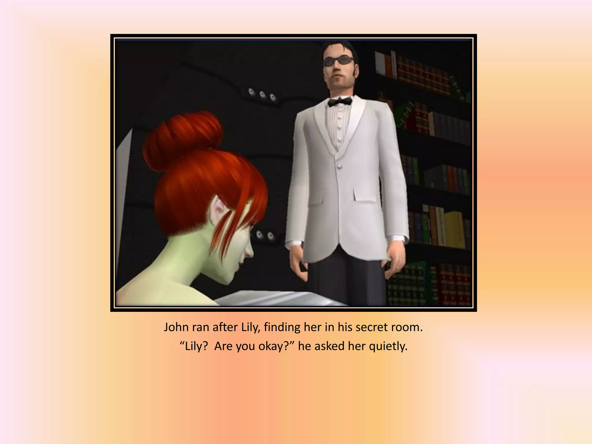 John ran after Lily, finding her in his secret room.
“Lily? Are you okay?” he asked her quietly.
 