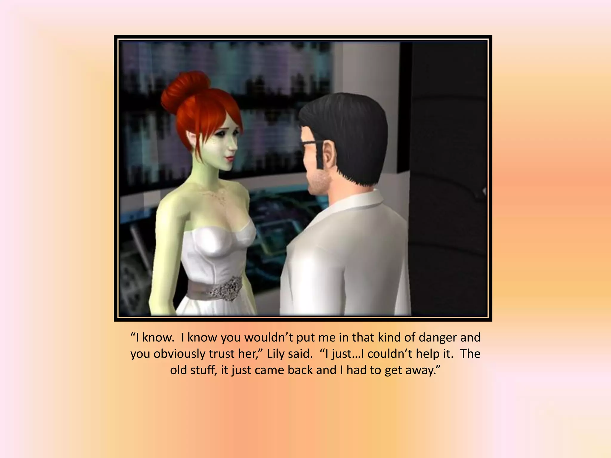 “I know. I know you wouldn’t put me in that kind of danger and
you obviously trust her,” Lily said. “I just…I couldn’t help it. The
old stuff, it just came back and I had to get away.”
 