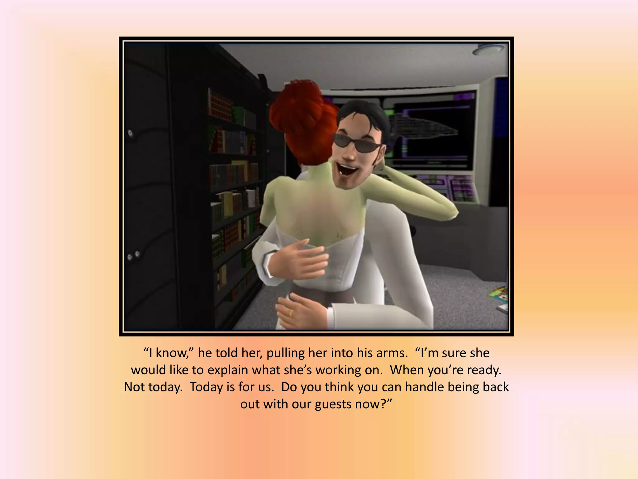 “I know,” he told her, pulling her into his arms. “I’m sure she
would like to explain what she’s working on. When you’re ready.
Not today. Today is for us. Do you think you can handle being back
out with our guests now?”
 