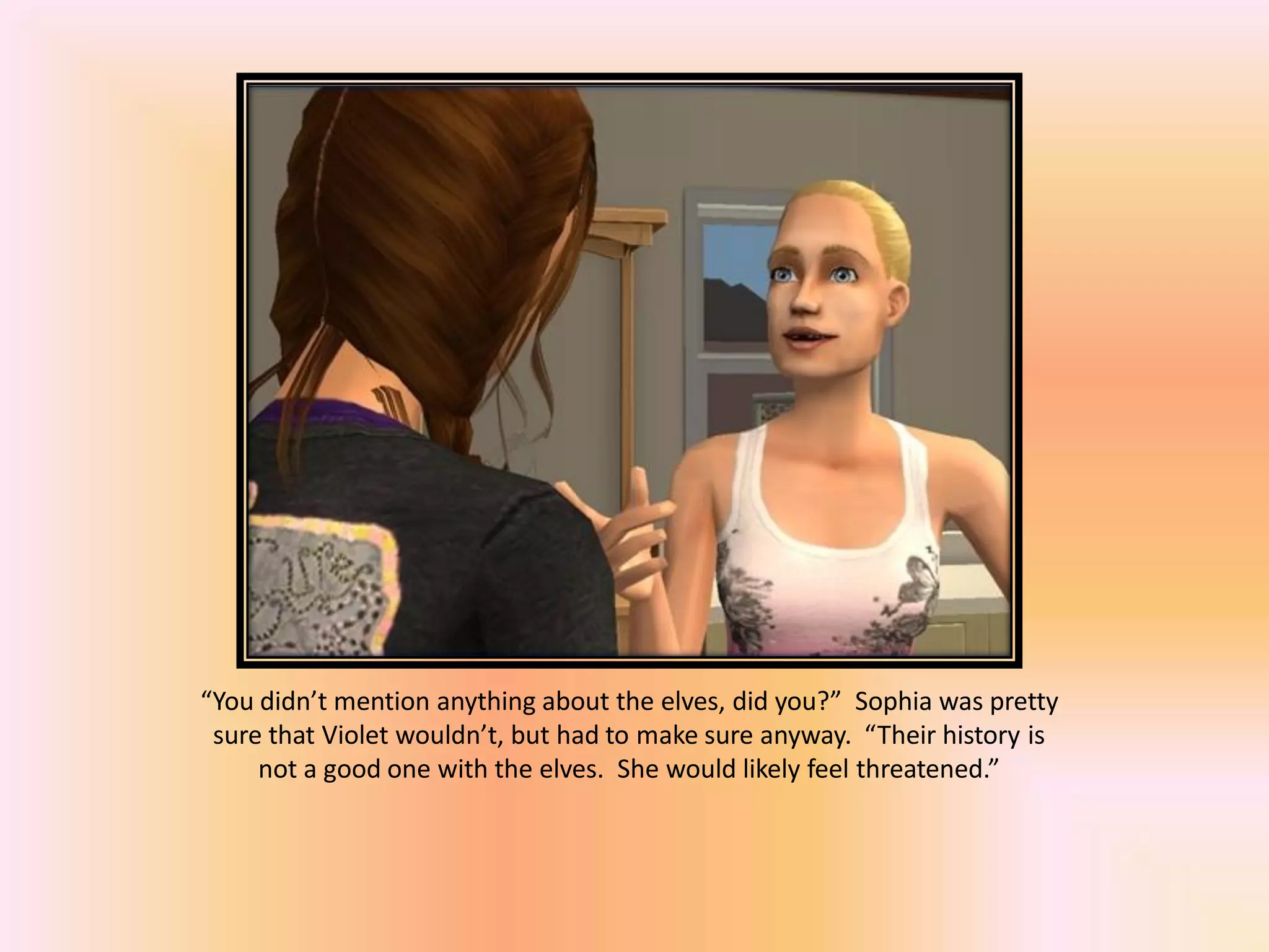 “You didn’t mention anything about the elves, did you?” Sophia was pretty
sure that Violet wouldn’t, but had to make sure anyway. “Their history is
not a good one with the elves. She would likely feel threatened.”
 