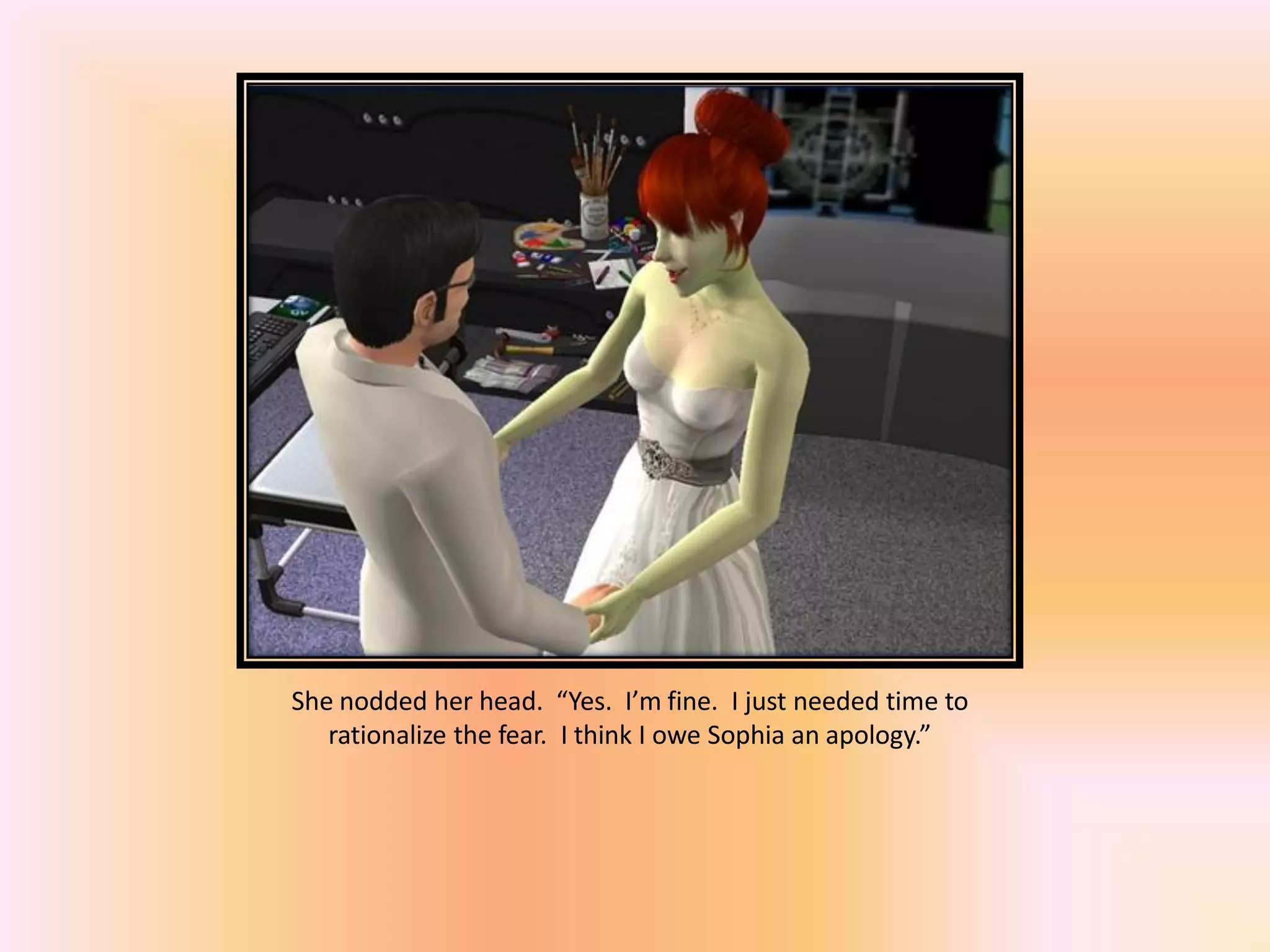 She nodded her head. “Yes. I’m fine. I just needed time to
rationalize the fear. I think I owe Sophia an apology.”
 