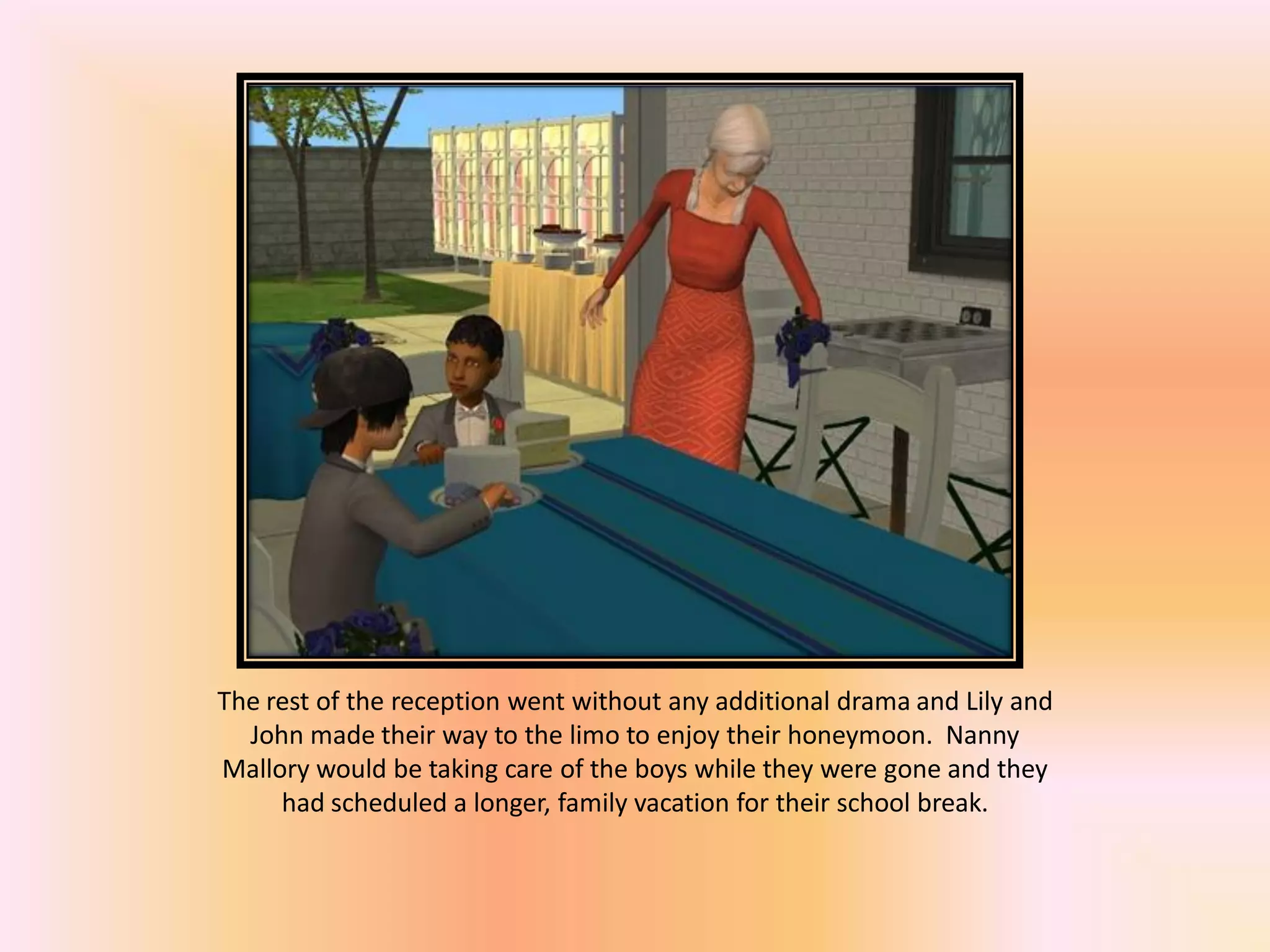 The rest of the reception went without any additional drama and Lily and
John made their way to the limo to enjoy their honeymoon. Nanny
Mallory would be taking care of the boys while they were gone and they
had scheduled a longer, family vacation for their school break.
 