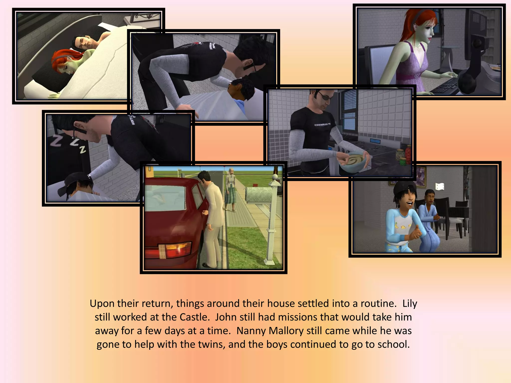 Upon their return, things around their house settled into a routine. Lily
still worked at the Castle. John still had missions that would take him
away for a few days at a time. Nanny Mallory still came while he was
gone to help with the twins, and the boys continued to go to school.
 