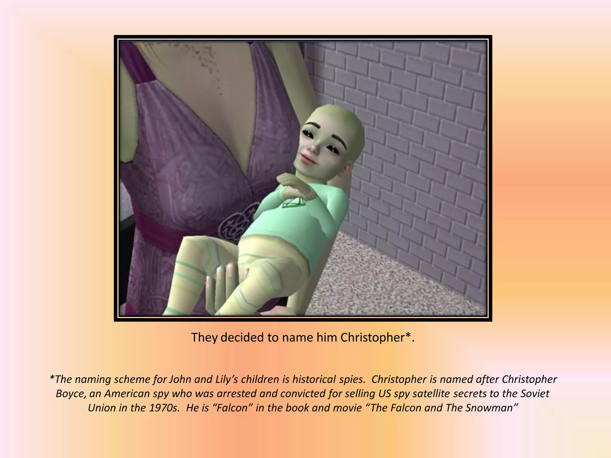 They decided to name him Christopher*.
*The naming scheme for John and Lily’s children is historical spies. Christopher is named after Christopher
Boyce, an American spy who was arrested and convicted for selling US spy satellite secrets to the Soviet
Union in the 1970s. He is “Falcon” in the book and movie “The Falcon and The Snowman”
 