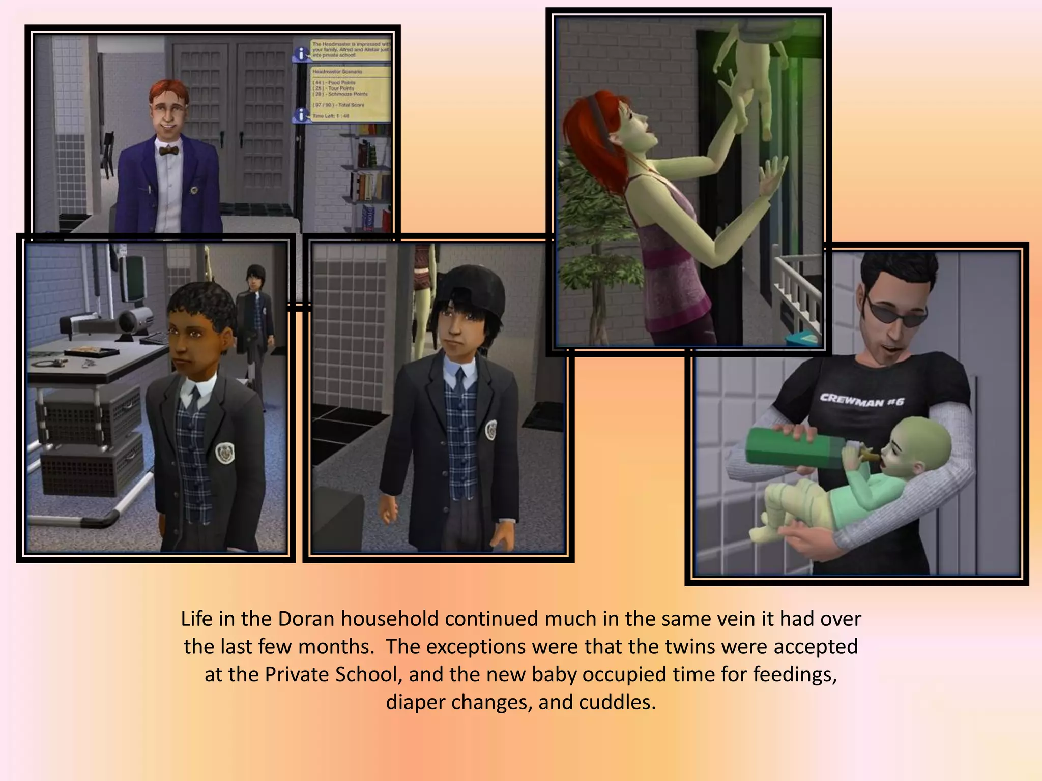Life in the Doran household continued much in the same vein it had over
the last few months. The exceptions were that the twins were accepted
at the Private School, and the new baby occupied time for feedings,
diaper changes, and cuddles.
 