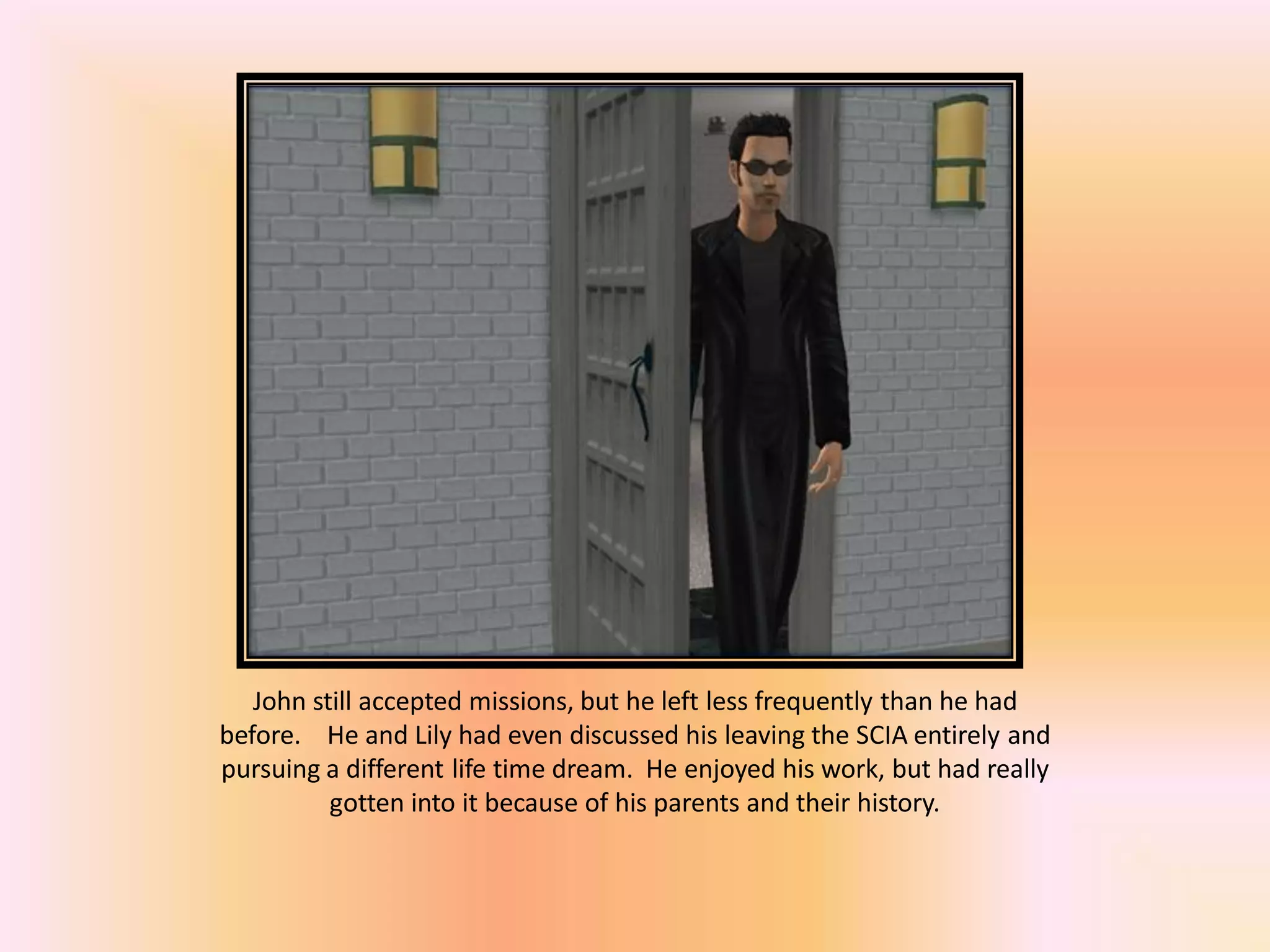 John still accepted missions, but he left less frequently than he had
before. He and Lily had even discussed his leaving the SCIA entirely and
pursuing a different life time dream. He enjoyed his work, but had really
gotten into it because of his parents and their history.
 