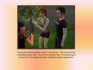 “You’re not ‘the Crazy Killer’s sister’,” Lily told her. “You’re part of the
‘Crazy Mole-Doran Clan’. You can tell everyone that. It’s something to
   be proud of,” she smiled and John nodded his head in agreement.
 