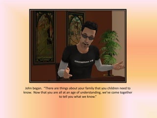 John began. “There are things about your family that you children need to
know. Now that you are all at an age of understanding, we’ve come together
                       to tell you what we know.”
 