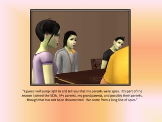 “I guess I will jump right in and tell you that my parents were spies. It’s part of the
reason I joined the SCIA. My parents, my grandparents, and possibly their parents,
    though that has not been documented. We come from a long line of spies.”
 