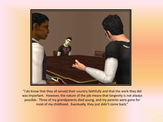 “I do know that they all served their country faithfully and that the work they did
was important. However, the nature of the job means that longevity is not always
 possible. Three of my grandparents died young, and my parents were gone for
         most of my childhood. Eventually, they just didn’t come back.”
 