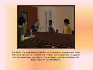“The official SCIA story was that they were on vacation and their plane went down.
 There were no survivors. The truth that I’ve been able to uncover so far suggests
  that they were indeed on a mission. Contact was lost and they were presumed
                         dead,” he told his assembled family.
 
