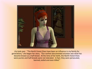 Lily took over. “The North Forest Elves have been an influence in my family for
generations,” she began her story. “Our earliest documented ancestor was what has
  become known as a half-breed. At the time of her birth, the North Forest Elves
  were purists and half-breeds were not tolerated. In fact, they were persecuted,
                          banned, exiled and even killed.”
 