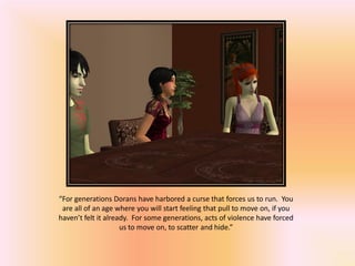 “For generations Dorans have harbored a curse that forces us to run. You
 are all of an age where you will start feeling that pull to move on, if you
haven’t felt it already. For some generations, acts of violence have forced
                     us to move on, to scatter and hide.”
 
