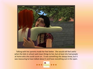 Talking with her parents made her feel better. She would still feel awful
when the kids in school said mean things to her, but at least she had people
at home who she could count on. It was something she always knew, but it
was reassuring to have talked about it and have everything out in the open.
 