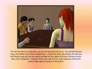 “For the first time in a long time, you are not being forced to run. You will feel the pull
to go, your father and I have accepted that. I hope that when you answer the call, you
will choose to go out into the world and fight for the rights of all sims, be they human,
 alien, elf, or whatever. It doesn’t have to be with H.E.A.L., but I hope you all feel the
                        need to fight against injustice in the world.”
 