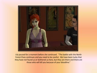 Lily paused for a moment before she continued. “The battle with the North
 Forest Elves continues and you need to be careful. We have been lucky that
they have not found us or bothered us here, but they are there and there are
               those who will kill you because of your bloodline.”
 