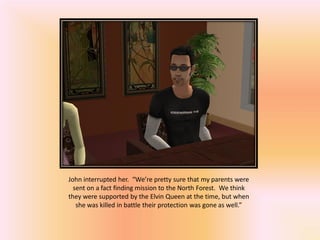 John interrupted her. “We’re pretty sure that my parents were
  sent on a fact finding mission to the North Forest. We think
they were supported by the Elvin Queen at the time, but when
   she was killed in battle their protection was gone as well.”
 