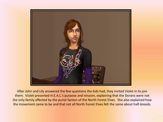 After John and Lily answered the few questions the kids had, they invited Violet in to join
  them. Violet presented H.E.A.L.’s purpose and mission, explaining that the Dorans were not
the only family affected by the purist faction of the North Forest Elves. She also explained how
 the movement came to be and that not all North Forest Elves felt the same about half-breeds.
 