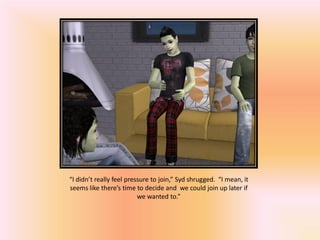 “I didn’t really feel pressure to join,” Syd shrugged. “I mean, it
seems like there’s time to decide and we could join up later if
                          we wanted to.”
 