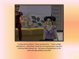 “I really want to dance,” Genie answered her. “I think college
will help me. I think that I could do a lot of good when I become
 a famous ballet dancer too. You know, bring attention to the
                cause through publicity and stuff.”
 