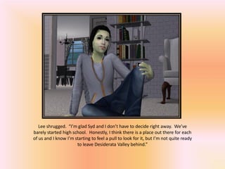Lee shrugged. “I’m glad Syd and I don’t have to decide right away. We’ve
barely started high school. Honestly, I think there is a place out there for each
of us and I know I’m starting to feel a pull to look for it, but I’m not quite ready
                      to leave Desiderata Valley behind.”
 