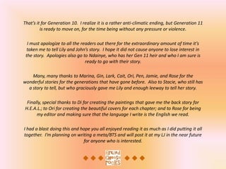 That’s it for Generation 10. I realize it is a rather anti-climatic ending, but Generation 11
         is ready to move on, for the time being without any pressure or violence.

  I must apologize to all the readers out there for the extraordinary amount of time it’s
  taken me to tell Lily and John’s story. I hope it did not cause anyone to lose interest in
 the story. Apologies also go to Ndainye, who has her Gen 11 heir and who I am sure is
                                ready to go with their story.

    Many, many thanks to Marina, Gin, Lark, Cait, Ori, Pen, Jamie, and Rose for the
wonderful stories for the generations that have gone before. Also to Stacie, who still has
  a story to tell, but who graciously gave me Lily and enough leeway to tell her story.

 Finally, special thanks to Di for creating the paintings that gave me the back story for
H.E.A.L.; to Ori for creating the beautiful covers for each chapter; and to Rose for being
      my editor and making sure that the language I write is the English we read.

I had a blast doing this and hope you all enjoyed reading it as much as I did putting it all
together. I’m planning on writing a meta/BTS and will post it at my LJ in the near future
                              for anyone who is interested.
 