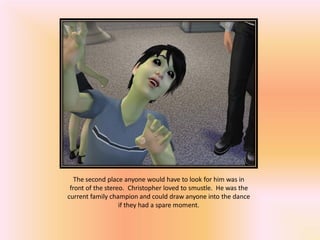 The second place anyone would have to look for him was in
 front of the stereo. Christopher loved to smustle. He was the
current family champion and could draw anyone into the dance
                   if they had a spare moment.
 