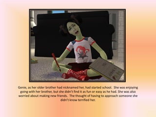Genie, as her older brother had nicknamed her, had started school. She was enjoying
 going with her brother, but she didn’t find it as fun or easy as he had. She was also
worried about making new friends. The thought of having to approach someone she
                              didn’t know terrified her.
 