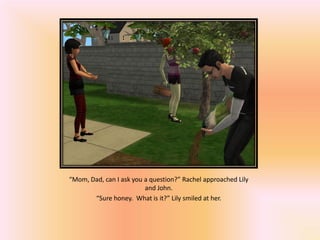“Mom, Dad, can I ask you a question?” Rachel approached Lily
                         and John.
       “Sure honey. What is it?” Lily smiled at her.
 
