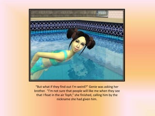 “But what if they find out I’m weird?” Genie was asking her
brother. “I’m not sure that people will like me when they see
  that I float in the air Toph,” she finished, calling him by the
                   nickname she had given him.
 