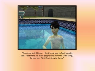 “You’re not weird Genie. I think being able to float is pretty
cool! I bet there are other people who think the same thing,”
            he told her. “And if not, they’re dumb.”
 