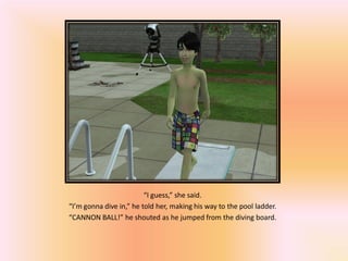 “I guess,” she said.
“I’m gonna dive in,” he told her, making his way to the pool ladder.
“CANNON BALL!” he shouted as he jumped from the diving board.
 